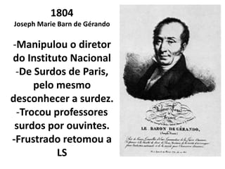 1804
Joseph Marie Barn de Gérando

-Manipulou o diretor
do Instituto Nacional
 -De Surdos de Paris,
     pelo mesmo
desconhecer a surdez.
 -Trocou professores
 surdos por ouvintes.
-Frustrado retomou a
          LS
 