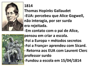 1814
Thomas Hopinks Gallaudet
-EUA: percebeu que Alice Gogwell,
não interagia, por ser surda
era rejeitada.
-Em contato com o pai de Alice,
pensou em criar a escola.
-Foi a Europa = métodos secretos
-Foi a França= aprendeu com Sicard.
- Retorna aos EUA com Laurent Clerc
professor surdo
-Fundou a escola em 15/04/1814
 