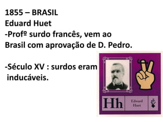 1855 – BRASIL
Eduard Huet
-Profº surdo francês, vem ao
Brasil com aprovação de D. Pedro.

-Século XV : surdos eram
 inducáveis.
 