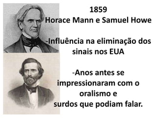 1859
Horace Mann e Samuel Howe

-Influência na eliminação dos
        sinais nos EUA

       -Anos antes se
   impressionaram com o
         oralismo e
  surdos que podiam falar.
 