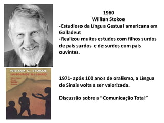 1960
               Willian Stokoe
-Estudioso da Língua Gestual americana em
Galladeut
-Realizou muitos estudos com filhos surdos
de pais surdos e de surdos com pais
ouvintes.



1971- após 100 anos de oralismo, a Língua
de Sinais volta a ser valorizada.

Discussão sobre a “Comunicação Total”
 