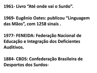 1961- Livro “Até onde vai o Surdo”.

1969- Eugênio Oates: publicou “Linguagem
das Mãos”, com 1258 sinais .

1977- FENEIDA: Federação Nacional de
Educação e Integração dos Deficientes
Auditivos.

1884- CBDS: Confederação Brasileira de
Desportos dos Surdos-
 