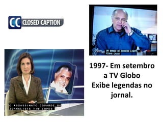 1997- Em setembro
    a TV Globo
 Exibe legendas no
       jornal.
 