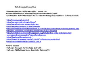 Referências de Livros e Sites

•Aprenda Libras Com Eficiência E Rapidez - Volume 1 E 2
Autores : Éden Veloso de Almeida (surdo) e Valdeci Maia filho (surdo)
•Apostila Libras da Profª Formadora Rosana Ribas Machado para cursos EaD da UEPG/NUTEAD-PR

•http://images.google.com.br/
•http://www.acessobrasil.org.br/libras/
•http://www.feneis.com.br/page/index.asp
•http://www.vezdavoz.com.br/site/index.php
•http://paulohenriquelibras.blogspot.com.br/2011/06/feira-cultural-com-os-surdos-do-mons.html
•http://chc.cienciahoje.uol.com.br/para-comecar-um-pulo-no-egito/
•http://familiadivinopaieterno.blogspot.com.br/p/estudando-o-antigo-testamento.html
•www.ebooksbrasil.org/eLibris/historiaherodoto.html
•http://divalibras.blogspot.com.br/
•http://listasde10.blogspot.com.br/2010/09/10-filmes-com-surdez.html
•http://surdosgeradospordeus.blogspot.com.br

Material Didático
•Professora Rosangela Apª Machado- Castro/PR
•Professora TILS Talícia do Carmo Galan Kuhn- Palmeira/PR
 