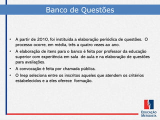 Banco de Questões
• A partir de 2010, foi instituída a elaboração periódica de questões. O
processo ocorre, em média, três a quatro vezes ao ano.
• A elaboração de itens para o banco é feita por professor da educação
superior com experiência em sala de aula e na elaboração de questões
para avaliações.
• A convocação é feita por chamada pública.
• O Inep seleciona entre os inscritos aqueles que atendem os critérios
estabelecidos e a eles oferece formação.
 