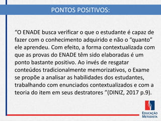“O ENADE busca verificar o que o estudante é capaz de
fazer com o conhecimento adquirido e não o “quanto”
ele aprendeu. Com efeito, a forma contextualizada com
que as provas do ENADE têm sido elaboradas é um
ponto bastante positivo. Ao invés de resgatar
conteúdos tradicionalmente memorizativos, o Exame
se propõe a analisar as habilidades dos estudantes,
trabalhando com enunciados contextualizados e com a
teoria do item em seus destratores ”(DINIZ, 2017 p.9).
PONTOS POSITIVOS:
 