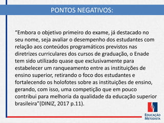 “Embora o objetivo primeiro do exame, já destacado no
seu nome, seja avaliar o desempenho dos estudantes com
relação aos conteúdos programáticos previstos nas
diretrizes curriculares dos cursos de graduação, o Enade
tem sido utilizado quase que exclusivamente para
estabelecer um ranqueamento entre as instituições de
ensino superior, retirando o foco dos estudantes e
fortalecendo os holofotes sobre as instituições de ensino,
gerando, com isso, uma competição que em pouco
contribui para melhoria da qualidade da educação superior
brasileira”(DINIZ, 2017 p.11).
PONTOS NEGATIVOS:
 