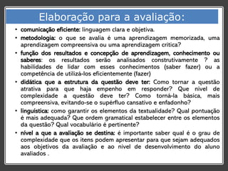• comunicação eficiente: linguagem clara e objetiva.
• metodologia: o que se avalia é uma aprendizagem memorizada, uma
aprendizagem compreensiva ou uma aprendizagem crítica?
• função dos resultados e concepção de aprendizagem, conhecimento ou
saberes: os resultados serão analisados construtivamente ? as
habilidades de lidar com esses conhecimentos (saber fazer) ou a
competência de utilizá-los eficientemente (fazer)
• didática que a estrutura da questão deve ter: Como tornar a questão
atrativa para que haja empenho em responder? Que nível de
complexidade a questão deve ter? Como torná-la básica, mais
compreensiva, evitando-se o supérfluo cansativo e enfadonho?
• linguística: como garantir os elementos da textualidade? Qual pontuação
é mais adequada? Que ordem gramatical estabelecer entre os elementos
da questão? Qual vocabulário é pertinente?
• nível a que a avaliação se destina: é importante saber qual é o grau de
complexidade que os itens podem apresentar para que sejam adequados
aos objetivos da avaliação e ao nível de desenvolvimento do aluno
avaliados .
Elaboração para a avaliação:
 