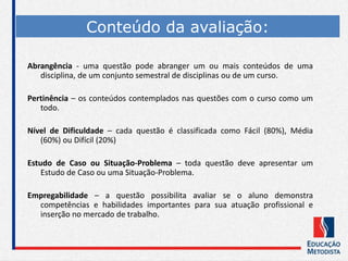 Abrangência - uma questão pode abranger um ou mais conteúdos de uma
disciplina, de um conjunto semestral de disciplinas ou de um curso.
Pertinência – os conteúdos contemplados nas questões com o curso como um
todo.
Nível de Dificuldade – cada questão é classificada como Fácil (80%), Média
(60%) ou Difícil (20%)
Estudo de Caso ou Situação-Problema – toda questão deve apresentar um
Estudo de Caso ou uma Situação-Problema.
Empregabilidade – a questão possibilita avaliar se o aluno demonstra
competências e habilidades importantes para sua atuação profissional e
inserção no mercado de trabalho.
Conteúdo da avaliação:
 