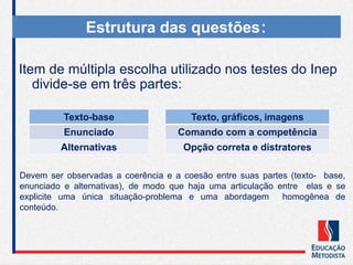 Item de múltipla escolha utilizado nos testes do Inep
divide-se em três partes:
Estrutura das questões:
Texto-base
Enunciado
Alternativas
Devem ser observadas a coerência e a coesão entre suas partes (texto- base,
enunciado e alternativas), de modo que haja uma articulação entre elas e se
explicite uma única situação-problema e uma abordagem homogênea de
conteúdo.
Texto, gráficos, imagens
Comando com a competência
Opção correta e distratores
 