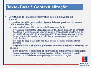 • Constitui-se da situação problemática que é a motivação da
questão
– podem ser utilizados textos, figuras, tabelas, gráficos, etc. sempre
referenciados ABNT)
– não poderá ser utilizado livro didático como fonte.
– a referência bibliográfica utilizada deve ser fidedigna. Entende-se por fonte
fidedigna, o texto-base que seja recuperável em pesquisa pela Internet ou
em material impresso de ampla divulgação. Em ambos os casos, o texto-
base deverá estar conforme a redação no original e não poderá ser
tradução livre
– em caso de adaptação, esta não deve alterar o sentido global na fonte
primária
– dê preferência a situações-problema que exijam reflexão e tomada de
decisão
– deve-se evitar a exigência de informações simplesmente decoradas,
como fórmulas, datas, termos, nomes, enfim, detalhes que não
avaliam a habilidade, mas privilegiam a memorização
Texto- Base / Contextualização:
 