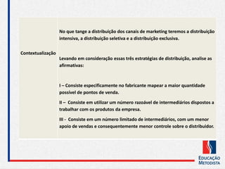 Contextualização
No que tange a distribuição dos canais de marketing teremos a distribuição
intensiva, a distribuição seletiva e a distribuição exclusiva.
Levando em consideração essas três estratégias de distribuição, analise as
afirmativas:
I – Consiste especificamente no fabricante mapear a maior quantidade
possível de pontos de venda.
II – Consiste em utilizar um número razoável de intermediários dispostos a
trabalhar com os produtos da empresa.
III - Consiste em um número limitado de intermediários, com um menor
apoio de vendas e consequentemente menor controle sobre o distribuidor.
 