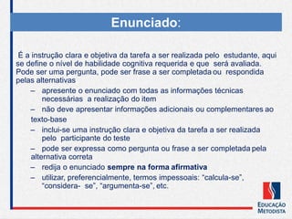 É a instrução clara e objetiva da tarefa a ser realizada pelo estudante, aqui
se define o nível de habilidade cognitiva requerida e que será avaliada.
Pode ser uma pergunta, pode ser frase a ser completada ou respondida
pelas alternativas
– apresente o enunciado com todas as informações técnicas
necessárias a realização do item
– não deve apresentar informações adicionais ou complementares ao
texto-base
– inclui-se uma instrução clara e objetiva da tarefa a ser realizada
pelo participante do teste
– pode ser expressa como pergunta ou frase a ser completada pela
alternativa correta
– redija o enunciado sempre na forma afirmativa
– utilizar, preferencialmente, termos impessoais: “calcula-se”,
“considera- se”, “argumenta-se”, etc.
Enunciado:
 