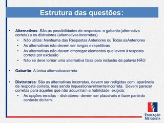 • Alternativas: São as possibilidades de respostas: o gabarito (alternativa
correta) e os distratores (alternativas incorretas)
• Não utilize: Nenhuma das Respostas Anteriores ou Todas asAnteriores
• As alternativas não devem ser longas e repetitivas
• As alternativas não devem empregar elementos que levem à resposta
correta por exclusão
• Não se deve tornar uma alternativa falsa pela inclusão da palavra NÃO
• Gabarito: A única alternativacorreta
• Distratores: São as alternativas incorretas, devem ser redigidas com aparência
de resposta correta, mas sendo inquestionavelmente incorreta. Devem parecer
corretas para aqueles que não adquiriram a habilidade exigida:
• As opções erradas – distratores- devem ser plausíveis e fazer parte do
contexto do item.
Estrutura das questões:
 