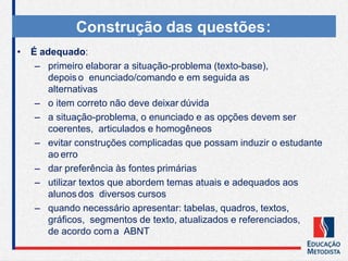 • É adequado:
– primeiro elaborar a situação-problema (texto-base),
depois o enunciado/comando e em seguida as
alternativas
– o item correto não deve deixar dúvida
– a situação-problema, o enunciado e as opções devem ser
coerentes, articulados e homogêneos
– evitar construções complicadas que possam induzir o estudante
ao erro
– dar preferência às fontes primárias
– utilizar textos que abordem temas atuais e adequados aos
alunos dos diversos cursos
– quando necessário apresentar: tabelas, quadros, textos,
gráficos, segmentos de texto, atualizados e referenciados,
de acordo com a ABNT
Construção das questões:
 