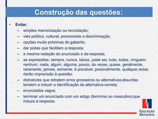 Construção das questões:
• Evitar:
– simples memorização ou recordação;
– viés político, cultural, preconceito e discriminação;
– opções muito próximas do gabarito;
– dar pistas que facilitem a resposta;
– a mesma redação do enunciado e da resposta;
– as expressões: sempre, nunca, talvez, pode ser, tudo, todos, ninguém,
nenhum, nada, algum, alguma, pouco, às vezes, quase, geralmente,
raramente, jamais, somente, é provável, possivelmente, qualquer,estas
darão imprecisão à questão;
– distratores que retratem erros grosseiros ou alternativas absurdas
tendem a induzir a identificação da alternativa correta;
– enunciados vagos;
– terminar um enunciado com um artigo (feminino ou masculino) que
induza à resposta.
 