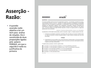 Asserção -
Razão:
• A questão
asserção-razão
objetiva criar um
item para análise
de relações. Ele é
constituído de duas
proposições ligadas
pela palavra
PORQUE, em que a
segunda é razão ou
justificativa da
primeira
 