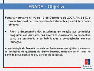 Portaria Normativa n° 40 de 12 de Dezembro de 2007, Art. 33-D, o
Exame Nacional de Desempenho de Estudantes (Enade), tem como
objetivo:
• Aferir o desempenho dos estudantes em relação aos conteúdos
programáticos previstos nas diretrizes curriculares do respectivo
curso de graduação e as habilidades e competências em sua
formação.
A metodologia do Enade é baseada em ferramentas que ajudam a mensurar
as oscilações de qualidade do Ensino Superior, refletindo assim tanto no
perfil da prova quanto no seu período de aplicação.
ENADE - Objetivo
 