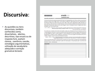 Discursiva:
• As questões ou itens
discursivos, também
conhecidos como,
dissertativos, abertos,
descritivos, tipo ensaio ou de
resposta livre, avaliam
clareza, coerência, coesão,
estratégias argumentativas,
utilização de vocabulário
adequado e correção
gramatical dotexto
 