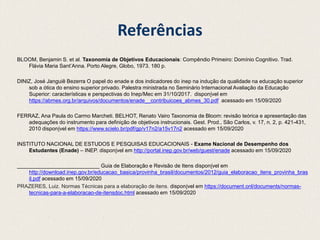 Referências
BLOOM, Benjamin S. et al. Taxonomia de Objetivos Educacionais: Compêndio Primeiro: Domínio Cognitivo. Trad.
Flávia Maria Sant’Anna. Porto Alegre, Globo, 1973. 180 p.
DINIZ, José Janguiê Bezerra O papel do enade e dos indicadores do inep na indução da qualidade na educação superior
sob a ótica do ensino superior privado. Palestra ministrada no Seminário Internacional Avaliação da Educação
Superior: características e perspectivas do Inep/Mec em 31/10/2017. disponível em
https://abmes.org.br/arquivos/documentos/enade__contribuicoes_abmes_30.pdf acessado em 15/09/2020
FERRAZ, Ana Paula do Carmo Marcheti. BELHOT, Renato Vairo Taxonomia de Bloom: revisão teórica e apresentação das
adequações do instrumento para definição de objetivos instrucionais. Gest. Prod., São Carlos, v. 17, n. 2, p. 421-431,
2010 disponível em https://www.scielo.br/pdf/gp/v17n2/a15v17n2 acessado em 15/09/2020
INSTITUTO NACIONAL DE ESTUDOS E PESQUISAS EDUCACIONAIS - Exame Nacional de Desempenho dos
Estudantes (Enade) – INEP. disponível em http://portal.inep.gov.br/web/guest/enade acessado em 15/09/2020
____________________________ Guia de Elaboração e Revisão de Itens disponível em
http://download.inep.gov.br/educacao_basica/provinha_brasil/documentos/2012/guia_elaboracao_itens_provinha_bras
il.pdf acessado em 15/09/2020
PRAZERES, Luiz. Normas Técnicas para a elaboração de itens. disponível em https://document.onl/documents/normas-
tecnicas-para-a-elaboracao-de-itensdoc.html acessado em 15/09/2020
 