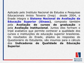 Aplicado pelo Instituto Nacional de Estudos e Pesquisas
Educacionais Anísio Teixeira (Inep) desde 2004, o
Enade integra o Sistema Nacional de Avaliação da
Educação Superior (Sinaes), composto também
pela Avaliação de cursos de graduação e
pela Avaliação institucional. Juntos eles formam o
tripé avaliativo que permite conhecer a qualidade dos
cursos e instituições de educação superior brasileiras.
Os resultados do Enade, aliados às respostas do
Questionário do Estudante, são insumos para o cálculo
dos Indicadores de Qualidade da Educação
Superior.
 