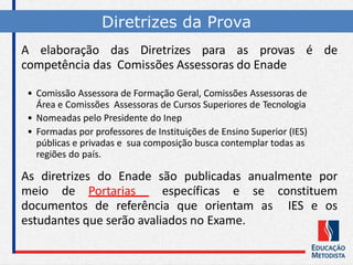 Diretrizes da Prova
A elaboração das Diretrizes para as provas é de
competência das Comissões Assessoras do Enade
• Comissão Assessora de Formação Geral, Comissões Assessoras de
Área e Comissões Assessoras de Cursos Superiores de Tecnologia
• Nomeadas pelo Presidente do Inep
• Formadas por professores de Instituições de Ensino Superior (IES)
públicas e privadas e sua composição busca contemplar todas as
regiões do país.
As diretrizes do Enade são publicadas anualmente por
meio de Portarias específicas e se constituem
documentos de referência que orientam as IES e os
estudantes que serão avaliados no Exame.
 