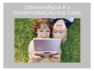 CONVERGÊNCIA É A TRANSFORMAÇÃO CULTURAL 