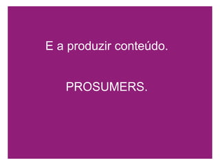 E a produzir conteúdo. PROSUMERS. 