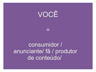 VOCÊ = consumidor / anunciante/ fã / produtor de conteúdo/   
