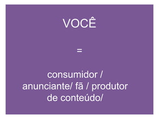 VOCÊ=consumidor / anunciante/ fã / produtor de conteúdo/