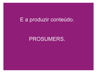 E a produzir conteúdo.PROSUMERS.