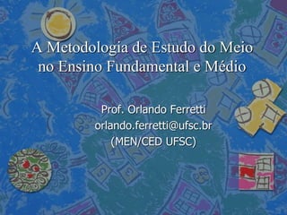 A Metodologia de Estudo do Meio
no Ensino Fundamental e Médio
Prof. Orlando Ferretti
orlando.ferretti@ufsc.br
(MEN/CED UFSC)
 