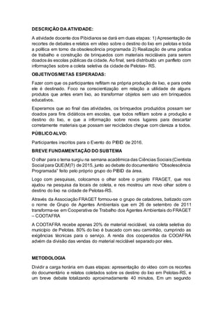 DESCRIÇÃO DA ATIVIDADE:
A atividade docente dos Pibidianos se dará em duas etapas: 1) Apresentação de
recortes de debates e relatos em vídeo sobre o destino do lixo em pelotas e toda
a política em torno da obsolescência programada 2) Realização de uma pratica
de trabalho e construção de brinquedos com materiais recicláveis para serem
doados ás escolas públicas da cidade. Ao final, será distribuído um panfleto com
informações sobre a coleta seletiva da cidade de Pelotas- RS.
OBJETIVOS/METAS ESPERADAS:
Fazer com que os participantes reflitam na própria produção de lixo, e para onde
ele é destinado. Foco na conscientização em relação a utilidade de alguns
produtos que antes eram lixo, ao transformar objetos sem uso em brinquedos
educativos.
Esperamos que ao final das atividades, os brinquedos produzidos possam ser
doados para fins didáticos em escolas, que todos reflitam sobre a produção e
destino do lixo, e que a informação sobre novos lugares para descartar
corretamente materiais que possam ser reciclados chegue com clareza a todos.
PÚBLICO ALVO:
Participantes inscritos para o Evento do PIBID de 2016.
BREVE FUNDAMENTAÇÃO DO SUBTEMA
O olhar para o tema surgiu na semana acadêmica das Ciências Sociais(Cientista
Social para QUE(M)?) de 2015, junto ao debate do documentário “Obsolescência
Programada” feito pelo próprio grupo do PIBID da área.
Logo com pesquisas, colocamos o olhar sobre o projeto FRAGET, que nos
ajudou na pesquisa da locais de coleta, e nos mostrou um novo olhar sobre o
destino do lixo na cidade de Pelotas-RS.
Através da Associação FRAGET formou-se o grupo de catadores, batizado com
o nome de Grupo de Agentes Ambientais que em 26 de setembro de 2011
transforma-se em Cooperativa de Trabalho dos Agentes Ambientais do FRAGET
– COOTAFRA
A COOTAFRA recebe apenas 20% de material reciclável, via coleta seletiva do
município de Pelotas. 80% do lixo é buscado com seu caminhão, cumprindo as
exigências técnicas para o serviço. A renda dos cooperados da COOAFRA
advém da divisão das vendas do material reciclável separado por eles.
METODOLOGIA
Dividir a carga horária em duas etapas: apresentação do vídeo com os recortes
do documentário e relatos coletados sobre os destino do lixo em Pelotas-RS, e
um breve debate totalizando aproximadamente 40 minutos. Em um segundo
 