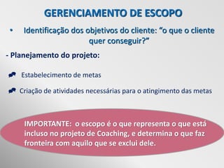 GERENCIAMENTO DE ESCOPO
 •   Identificação dos objetivos do cliente: “o que o cliente
                        quer conseguir?”
- Planejamento do projeto:

 Estabelecimento de metas

 Criação de atividades necessárias para o atingimento das metas



     IMPORTANTE: o escopo é o que representa o que está
     incluso no projeto de Coaching, e determina o que faz
     fronteira com aquilo que se exclui dele.
 
