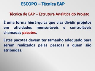 ESCOPO – Técnica EAP

   Técnica de EAP – Estrutura Analítica do Projeto
É uma forma hierárquica que visa dividir projetos
em atividades mensuráveis e controláveis
chamadas pacotes.
Estes pacotes devem ter tamanho adequado para
serem realizados pelas pessoas a quem são
atribuídas.
 