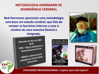 METODOLOGIA HERRMANN DE
         DOMINÂNCIA CEREBRAL

Ned Herrmann apresenta uma metodologia
 com base em estudo cerebral, que fala de
   romper as barreiras internas e usar o
    cérebro de uma maneira flexível e
               integrada.




             VITALIDADE ORGANIZACIONAL: Inspirar para não Expirar!
 