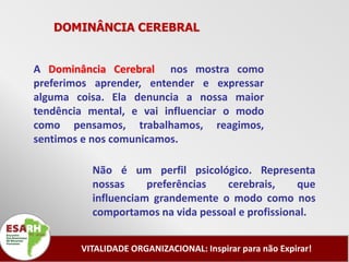 DOMINÂNCIA CEREBRAL


A Dominância Cerebral nos mostra como
preferimos aprender, entender e expressar
alguma coisa. Ela denuncia a nossa maior
tendência mental, e vai influenciar o modo
como pensamos, trabalhamos, reagimos,
sentimos e nos comunicamos.

          Não é um perfil psicológico. Representa
          nossas     preferências  cerebrais,     que
          influenciam grandemente o modo como nos
          comportamos na vida pessoal e profissional.


        VITALIDADE ORGANIZACIONAL: Inspirar para não Expirar!
 