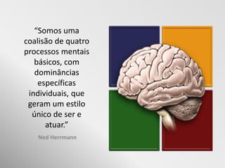 “Somos uma
coalisão de quatro
processos mentais
   básicos, com
   dominâncias
    específicas
 individuais, que
 geram um estilo
  único de ser e
      atuar.”
   Ned Herrmann
 