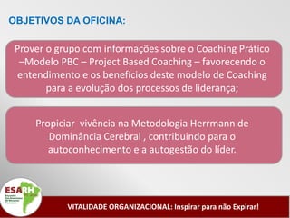 OBJETIVOS DA OFICINA:

 Prover o grupo com informações sobre o Coaching Prático
  –Modelo PBC – Project Based Coaching – favorecendo o
 entendimento e os benefícios deste modelo de Coaching
        para a evolução dos processos de liderança;


     Propiciar vivência na Metodologia Herrmann de
        Dominância Cerebral , contribuindo para o
        autoconhecimento e a autogestão do líder.




            VITALIDADE ORGANIZACIONAL: Inspirar para não Expirar!
 