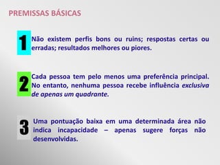 PREMISSAS BÁSICAS


  1   Não existem perfis bons ou ruins; respostas certas ou
      erradas; resultados melhores ou piores.




  2
      Cada pessoa tem pelo menos uma preferência principal.
      No entanto, nenhuma pessoa recebe influência exclusiva
      de apenas um quadrante.




  3
      Uma pontuação baixa em uma determinada área não
      indica incapacidade – apenas sugere forças não
      desenvolvidas.
 
