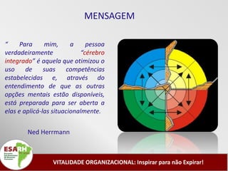 MENSAGEM

“     Para     mim,      a    pessoa
verdadeiramente             “cérebro
integrado” é aquela que otimizou o
uso     de     suas    competências
estabelecidas e, através do
entendimento de que as outras
opções mentais estão disponíveis,
está preparada para ser aberta a
elas e aplicá-las situacionalmente.


        Ned Herrmann



                 VITALIDADE ORGANIZACIONAL: Inspirar para não Expirar!
 