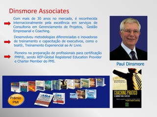 Dinsmore Associates
 Com mais de 30 anos no mercado, é reconhecida
 internacionalmente pela excelência em serviços de
 Consultoria em Gerenciamento de Projetos, Gestão
 Empresarial e Coaching.
  Desenvolveu metodologias diferenciadas e inovadoras
  de treinamento e capacitação de executivos, como o
  teal®, Treinamento Experiencial ao Ar Livre.

  Pioneira na preparação de profissionais para certificação
  PMP®, sendo REP-Global Registered Education Provider
  e Charter Member do PMI.
                                                              Paul Dinsmore




Prêmio
 PMI
 