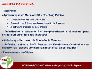 AGENDA DA OFICINA:

- Integração
- Apresentação do Modelo PBC – Coaching Prático
       Desenvolvido por Paul Dinsmore
       Baseado nas 9 áreas de Gerenciamento de Projetos
       A estrutura analítica do seu projeto

- Trabalhando o balizador RH: compreendendo a si mesmo para
melhor compreender seus liderados!

- Metodologia Herrmann de Dominância Cerebral
- Reflexão sobre o Perfil Pessoal de Dominância Cerebral e seu
impacto nas relações profissionais (liderança, pares, equipes)
- Encerramento da Oficina




                  VITALIDADE ORGANIZACIONAL: Inspirar para não Expirar!
 