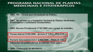 • 2001: MS - Fórum para formulação da Política
• 2003: MS promoveu o Seminário Nacional de Plantas Medicinais,
Fitoterápicos e Assistência Farmacêutica.
• 2005: Decreto Presidencial 17/02/2005 cria o grupo de trabalho;
• Norma federal 22/06/2006 - decreto nº 5.813 - POLÍTICA
• Portaria Interministerial nº 2.960/2008 – PROGRAMA
(Diretrizes da política foram detalhadas como ações)
• 2009 - Elaboração da RENISUS.
 