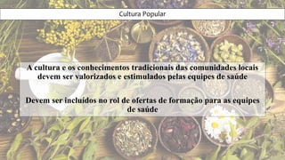 Cultura Popular
A cultura e os conhecimentos tradicionais das comunidades locais
devem ser valorizados e estimulados pelas equipes de saúde
Devem ser incluídos no rol de ofertas de formação para as equipes
de saúde
 