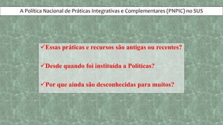 A Política Nacional de Práticas Integrativas e Complementares (PNPIC) no SUS
Essas práticas e recursos são antigas ou recentes?
Desde quando foi instituída a Políticas?
Por que ainda são desconhecidas para muitos?
 