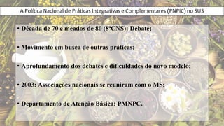 A Política Nacional de Práticas Integrativas e Complementares (PNPIC) no SUS
• Década de 70 e meados de 80 (8ªCNS): Debate;
• Movimento em busca de outras práticas;
• Aprofundamento dos debates e dificuldades do novo modelo;
• 2003: Associações nacionais se reuniram com o MS;
• Departamento de Atenção Básica: PMNPC.
 