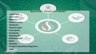 Março de 2017 - Portaria GM nº 849/2017
• Arteterapia;
• Ayurveda;
• Biodança;
• Dança Circular;
• Meditação;
• Musicoterapia;
• Naturopatia;
• Osteopatia;
• Quiropraxia;
• Reflexoterapia;
• Reiki;
• Shantala;
• Terapia Comunitária Integrativa;
• Yoga.
 