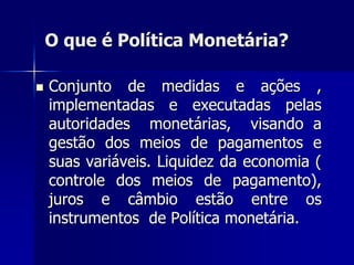 O que é Política Monetária?
 Conjunto de medidas e ações ,
implementadas e executadas pelas
autoridades monetárias, visando a
gestão dos meios de pagamentos e
suas variáveis. Liquidez da economia (
controle dos meios de pagamento),
juros e câmbio estão entre os
instrumentos de Política monetária.
 