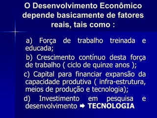 O Desenvolvimento Econômico
depende basicamente de fatores
reais, tais como :
a) Força de trabalho treinada e
educada;
b) Crescimento contínuo desta força
de trabalho ( ciclo de quinze anos );
c) Capital para financiar expansão da
capacidade produtiva ( infra-estrutura,
meios de produção e tecnologia);
d) Investimento em pesquisa e
desenvolvimento  TECNOLOGIA
 